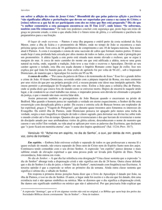 Apocalipse 9
em sofrer a aflição do reino de Jesus Cristo.” Bloomfield diz que pelas palavras aflição e paciência
“são significadas aflições e perturbações que devem ser suportadas por causa e na causa de Cristo; e
[reino] refere-se a que há de ser participante com eles no reino que lhes está preparado.” Diz ele que
“o melhor comentário a esta passagem encontra-se em II Tim 2:12”, onde lemos: “Se sofrermos,
também com Ele reinaremos.” De tudo isto podemos concluir com segurança que, posto haja um reino de
graça no presente estado, o reino a que aludia João é o futuro reino de glória, e o sofrimento e paciência são
preparatórios para a sua fruição.
O lugar de onde escreveu. – Patmos é uma ilha pequena e estéril perto da costa ocidental da Ásia
Menor, entre a ilha de Icária e o promontório de Mileto, onde no tempo de João se encontrava a mais
próxima igreja cristã. Tem cerca de 16 quilômetros de comprimento e uns 10 de largura máxima. Seu nome
atual é Patmos. A costa é escarpada e consta de uma sucessão de cabos que formam muitos portos. O único
usado hoje é uma profunda baía cercada por altos montes de todos os lados, exceto um, onde é protegida por
um promontório. A aldeia ligada a este porto está situada num monte elevado e rochoso, que se ergue à
margem do mar. A cerca de meio caminho do monte em que está edificada a aldeia, nota-se uma gruta
natural na rocha, onde, segundo a tradição, João teve a sua visão e escreveu o Apocalipse. Devido ao seu
caráter agreste e isolado, esta ilha era usada durante o Império Romano como lugar de exílio. Isso nos
explica por quê João foi banido para ali. Este exílio do apóstolo foi por volta de 94 d.C., sob o Imperador
Domiciano, de maneira que o Apocalipse foi escrito em 95 ou 96.
A causa do exílio. – "Por causa da palavra de Deus e do testemunho de Jesus." Esse foi o grande delito
e crime de João. O tirano Domiciano, revestido então com a púrpura imperial de Roma, era mais eminente
por seus vícios do que por sua própria posição civil, e recuou perante este idoso mas intrépido apóstolo. Não
ousou permitir a promulgação do Evangelho em seu reino. Exilou a João para a solitária ilha de Patmos,
onde se podia dizer que estava fora do mundo como se estivesse morto. Depois de encerrá-lo naquele árido
lugar, e de condená-lo ao cruel trabalho nas minas, o imperador pensou sem dúvida ter eliminado o pregador
da justiça, e que o mundo não mais ouviria falar dele.
Assim pensavam também os perseguidores de João Bunyan quando o encerraram na prisão de
Bedford. Mas quando o homem pensa ter sepultado a verdade em eterno esquecimento, o Senhor dá-lhe uma
ressurreição com decuplicada glória e poder. Da escura e estreita cela de Bunyan brotou um resplendor de
luz espiritual, graças à "Viagem do Peregrino", que durante quase trezentos anos fomentou os interesses do
Evangelho. Da estéril ilha de Patmos, onde Domiciano pensava ter apagado pelo menos uma tocha da
verdade, surgiu a mais magnífica revelação de todo o cânon sagrado, para derramar sua divina luz sobre todo
o mundo cristão até o fim do tempo. Quantos dos que reverenciaram e dos que haviam de reverenciar o nome
do discípulo amado por suas arrebatadoras visões da glória celeste, desconheceram o nome do monstro que
causou o seu exílio! Em verdade, na vida atual se aplicam por vezes as palavras das Escrituras, que declaram
que "o justo ficará em memória eterna", mas "o nome dos ímpios apodrecerá" (Sal. 112:6; Prov. 10:7).
Versículo 10: "Achei-me em espírito, no dia do Senhor*
, e ouvi, por detrás de mim, grande
voz, como de trombeta."
Em espírito. – Embora João estivesse exilado e separado de todos os que professavam a mesma fé e
quase exilado do mundo, não estava separado de Deus nem de Cristo nem do Espírito Santo nem dos anjos.
Continuava tendo comunhão com o seu divino Senhor. A expressão "em espírito" parece denotar o mais
sublime estado de elevação espiritual a que uma pessoa pode ser levada pelo Espírito de Deus. Nesta
circunstância, João entrou em visão.
No dia do Senhor. – A que dia faz referência esta designação? Uma classe sustenta que a expressão "o
dia do Senhor" abrange toda a dispensação cristã e não significa um dia de 24 horas. Outra classe defende
que o dia do Senhor é o dia do juízo, o futuro "dia do Senhor", mencionado com freqüência nas Escrituras. A
terceira opinião é que a expressão se refere ao primeiro dia da semana. Ainda outra classe sustenta que
significa o sétimo dia, o sábado do Senhor.
Em resposta à primeira destas posições basta dizer que o livro do Apocalipse é datado por João, na
ilha de Patmos, e isso no dia do Senhor. O autor, o lugar onde foi escrito e o dia em que foi datado, têm uma
existência real e não apenas simbólica ou mística. Mas se dizemos que o dia significa a dispensação cristã,
lhe damos um significado simbólico ou místico que não é admissível. Por que precisaria João explicar que
*
A expressão "domingo", que se lê em algumas versões não está no original, e as Bíblias que saem hoje dos prelos das
Sociedades Bíblicas dizem corretamente "dia do Senhor". – Nota do tradutor.
 