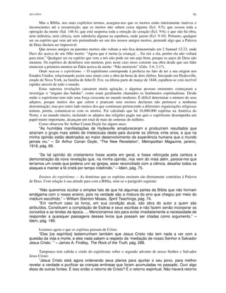 Apocalipse 91
Mas a Bíblia, nos mais explícitos termos, assegura-nos que os mortos estão inteiramente inativos e
inconscientes até a ressurreição; que os mortos não sabem coisa alguma (Ecl. 9:5); que cessou toda a
operação da mente (Sal. 146:4); que está suspensa toda a emoção do coração (Ecl. 9:6); e que não há obra,
nem indústria, nem ciência, nem sabedoria alguma na sepultura, onde jazem (Ecl. 9:10). Portanto, qualquer
ser ou espírito que vem até nós pretendendo ser um dos nossos amigos mortos, pretende algo que a Palavra
de Deus declara ser impossível.
Que nossos amigos ou parentes mortos não voltam a nós fica demonstrado em 2 Samuel 12:23, onde
Davi diz acerca de seu filho morto: “Agora que é morta [a criança] ... Eu irei a ela, porém ela não voltará
para mim.” Qualquer ser ou espírito que vem a nós não pode ser um anjo bom, porque os anjos de Deus não
mentem. Os espíritos de demônios sim mentem, pois neste caso nisso consiste sua obra desde que seu líder
enunciou a primeira mentira no Éden acerca da morte: “Não morrereis” (Gên. 3:4; 2:17).
Onde nasceu o espiritismo. – O espiritismo corresponde à profecia no fato de ter a sua origem nos
Estados Unidos, relacionando assim seus sinais com a obra da besta de dois chifres. Iniciando em Hydesville,
estado de Nova York, na família de John D. Fox, na última parte de março de 1848, espalhou-se com incrível
rapidez através de todo o mundo.
Estas supostas revelações causaram muita agitação, e algumas pessoas eminentes começaram a
investigar o “engano das batidas”, como eram geralmente chamados os fenômenos espiritualistas. Desde
então o espiritismo tem sido uma força crescente no mundo moderno. É difícil determinar o número de seus
adeptos, porque muitos dos que crêem e praticam seus ensinos declaram não pertencer a nenhuma
denominação; mas por outro lado muitos dos que continuam pertencendo a diferentes organizações religiosas
tentam, porém, comunicar-se com os mortos. Foi calculado que há 16.000.000 espíritas na América do
Norte; e no mundo inteiro, incluindo os adeptos das religiões pagãs nas quis o espiritismo desempenha um
papel muito importante, alcançam um total de mais de centenas de milhões.
Como observou Sir Arthur Conan Doyle faz alguns anos:
“As humildes manifestações de Hydesville amadureceram e produziram resultados que
atraíram o grupo mais seleto de intelectuais deste país durante os últimos vinte anos, e que na
minha opinião estão destinados ao maior desenvolvimento da experiência humana que o mundo
jamais viu.” – Sir Arthur Conan Doyle, “The New Revelation”, Metropolitan Magazine, janeiro,
1918, pág. 69.
“Se tal opinião do cristianismo fosse aceita em geral, e fosse reforçada pela certeza e
demonstração da nova revelação que, na minha opinião, nos vem do mais além, parece-me que
teríamos um credo que poderia unir as igrejas, estar reconciliado com a ciência, desafiar todos os
ataques e manter a fé cristã por tempo indefinido.” – Idem, pág. 75.
Ensinos do espiritismo. – As doutrinas que os espíritas ensinam são diretamente contrárias à Palavra
de Deus. Com relação à sua atitude para com a Bíblia, note-se o parágrafo seguinte:
“Não queremos ocultar o simples fato de que há algumas partes da Bíblia que não formam
amálgama com o nosso ensino, pois na verdade são a mistura do erro que chegou por meio do
médium escolhido.” – William Stainton Moses, Spirit Teachings, pág. 74.
“Em nenhum caso os livros, em sua condição atual, são obra do autor a quem são
atribuídos. Constituem a compilação de Esdras e seus escribas e não fazem senão incorporar os
conceitos e as lendas da época. ... Mencionamos isto para evitar imediatamente a necessidade de
responder a quaisquer passagens desses livros que possam ser citadas como argumento.” –
Idem, pág. 189.
Leiamos agora o que os espíritas pensam de Cristo:
“Eles [os espíritos] testemunham também que Jesus Cristo não tem nada a ver com a
questão da vida e morte, e eles nada sabem a respeito da ‘mediação de nosso Senhor e Salvador
Jesus Cristo.’ ” – James A. Findlay, The Rock of the Truth, pág. 288.
Tampouco tem cabida o credo do espiritismo sobre o segundo advento de nosso Senhor e Salvador
Jesus Cristo:
“Jesus Cristo está agora ordenando seus planos para ajuntar o seu povo, para melhor
revelar a verdade e purificar as crenças errôneas que foram acumuladas no passado. Ouvi algo
disso de outras fontes. É isso então o retorno de Cristo? É o retorno espiritual. Não haverá retorno
 