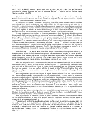 Apocalipse 92
físico como o homem sonhou. Assim será seu regresso ao seu povo, pela voz de seus
mensageiros falando àqueles que têm os ouvidos abertos.” – William Stainton Moses, Spirit
Teachings, págs. 150, 151.
Os fenômenos do espiritismo. – Quão significativas são estas palavras!. Há séculos o vidente de
Patmos declarou que nos Estados Unidos iria levantar-se um poder que faria “grandes sinais”, e aqui se
apresenta o espiritismo declarando fazer estas coisas.
O espiritismo corresponde exatamente à profecia na exibição de grandes sinais e prodígios. Entre as
suas muitas proezas podem-se mencionar estas: Vários objetos têm sido transportados de um lugar para o
outro pelos espíritos; bela música produzida independentemente de qualquer intervenção humana com e sem
o auxílio de instrumentos visíveis; numerosos casos comprovados de cura; pessoas transportadas através do
espaço pelos espíritos na presença de muitas outras; levitação de mesas, que ficavam suspensas no ar, com
várias pessoas nelas; têm-se apresentado espíritos em forma corpórea, falando com voz audível.
O poder representado nesta profecia irá fazer fogo descer à terra diante dos homens. Mas isto, como as
demais manifestações de seu poder tem por fim enganar “os moradores da terra”. Os milagres são realizados
pelos “espíritos de demônios” (Apoc. 16:14). E são muitas as admoestações da Palavra de Deus contra o
estabelecer relações com os maus espíritos. Na época da igreja primitiva foram dadas solenes advertências à
igreja de Deus: “Ora, o Espírito afirma expressamente que, nos últimos tempos, alguns apostatarão da fé, por
obedecerem a espíritos enganadores e a ensinos de demônios” (1 Tim. 4:1). O conselho que Deus dá a Seu
povo nestes últimos dias é: “Quando vos disserem: Consultai os necromantes e os adivinhos, que chilreiam e
murmuram, acaso, não consultará o povo ao seu Deus? A favor dos vivos se consultarão os mortos? À lei e
ao testemunho! Se eles não falarem desta maneira, jamais verão a alva.” (Isa. 8:19, 20).
Versículos 15-17 – E lhe foi dado comunicar fôlego à imagem da besta, para que não só a
imagem falasse, como ainda fizesse morrer quantos não adorassem a imagem da besta. A todos,
os pequenos e os grandes, os ricos e os pobres, os livres e os escravos, faz que lhes seja dada
certa marca sobre a mão direita ou sobre a fronte, para que ninguém possa comprar ou vender,
senão aquele que tem a marca, o nome da besta ou o número do seu nome.
Cria uma imagem da besta. – Intimamente associada com esta operação de milagres está a criação de
uma imagem à besta. O profeta relaciona assim as duas no versículo 14: “E engana os que habitam na Terra
com sinais que lhe foi permitido que fizesse na presença da besta, dizendo aos que habitam na Terra que
fizessem uma imagem à besta que recebera a ferida da espada e vivia.” O engano levado a efeito pela
operação de milagres prepara o caminho para o cumprimento desta cláusula relativa à formação de uma
imagem à besta.
Para compreender o que seria uma imagem do papado devemos primeiro fazer uma idéia definida do
que constitui o próprio papado. O completo desenvolvimento da besta, ou o estabelecimento da supremacia
papal, data da famosa carta de Justiniano, que se tornou efetiva em 538, constituindo o papa como cabeça da
igreja e corregedor dos hereges. O papado era um igreja revestida de poder civil – um corpo eclesiástico com
autoridade para punir todos os dissidentes com a confiscação de bens, prisão, torturas e morte. Que seria uma
imagem do papado? Outra instituição eclesiástica revestida de poder civil. Como podia tal imagem ser
formada nos Estados Unidos? Ao investir as igrejas protestantes de poder para definir e punir a heresia, para
impor seus dogmas com as penas da lei civil, não teríamos uma representação exata do papado durante os
dias da sua supremacia?
Certamente que teríamos. Mas é possível esta eventualidade num país cujas pedras fundamentais são a
liberdade civil e religiosa, e onde o direito de cada um à “vida, liberdade e busca da felicidade” foram
reconhecidos através dos anos? Vamos examinar as evidências:
Uma nação fundada na liberdade. – A mão de Deus acompanhou a homens nobres e tementes a Deus
que lançaram os fundamentos da nova nação. Disse o Honorável Henrique D. Estabrook, falando perante a
Associação de Advogados de Connecticut:
“Neste grande continente, que Deus mantivera oculto em um pequeno mundo, aqui, com um
novo céu e uma nova terra, onde haviam passado as coisas velhas, vieram pessoas de várias
direções, mas unida de coração, alma e espírito com um mesmo propósito, e edificou um altar à
liberdade, o primeiro que jamais se construiu ou que se pudesse construir, e o chamou: A
Constituição dos Estados Unidos.” – State Bar Association of Connecticut, Annual Report, 1916,
pág. 73.
 