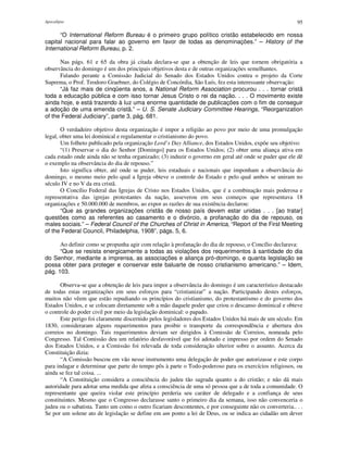 Apocalipse 95
“O International Reform Bureau é o primeiro grupo político cristão estabelecido em nossa
capital nacional para falar ao governo em favor de todas as denominações.” – History of the
International Reform Bureau, p. 2.
Nas págs. 61 e 65 da obra já citada declara-se que a obtenção de leis que tornem obrigatória a
observância do domingo é um dos principais objetivos desta e de outras organizações semelhantes.
Falando perante a Comissão Judicial do Senado dos Estados Unidos contra o projeto da Corte
Suprema, o Prof. Teodoro Graebner, do Colégio de Concórdia, São Luís, fez esta interessante observação:
“Já faz mais de cinqüenta anos, a National Reform Association procurou . . . tornar cristã
toda a educação pública e com isso tornar Jesus Cristo o rei da nação. . . . O movimento existe
ainda hoje, e está trazendo à luz uma enorme quantidade de publicações com o fim de conseguir
a adoção de uma emenda cristã.” – U. S. Senate Judiciary Committee Hearings, “Reorganization
of the Federal Judiciary”, parte 3, pág. 681.
O verdadeiro objetivo desta organização é impor a religião ao povo por meio de uma promulgação
legal, obter uma lei dominical e regulamentar o cristianismo do povo.
Um folheto publicado pela organização Lord’s Day Alliance, dos Estados Unidos, expõe seu objetivo:
“(1) Preservar o dia do Senhor [Domingo] para os Estados Unidos; (2) obter uma aliança ativa em
cada estado onde ainda não se tenha organizado; (3) induzir o governo em geral até onde se puder que ele dê
o exemplo na observância do dia de repouso.”
Isto significa obter, até onde se puder, leis estaduais e nacionais que imponham a observância do
domingo, o mesmo meio pelo qual a Igreja obteve o controle do Estado e pelo qual ambos se uniram no
século IV e no V da era cristã.
O Concílio Federal das Igrejas de Cristo nos Estados Unidos, que é a combinação mais poderosa e
representativa das igrejas protestantes da nação, asseverou em seus começos que representava 18
organizações e 50.000.000 de membros, ao expor as razões de sua existência declarou:
“Que as grandes organizações cristãs de nosso país devem estar unidas . . . [ao tratar]
questões como as referentes ao casamento e o divórcio, a profanação do dia de repouso, os
males sociais.” – Federal Council of the Churches of Christ in America, “Report of the First Meeting
of the Federal Council, Philadelphia, 1908”, págs. 5, 6.
Ao definir como se propunha agir com relação à profanação do dia de repouso, o Concílio declarava:
“Que se resista energicamente a todas as violações dos requerimentos à santidade do dia
do Senhor, mediante a imprensa, as associações e aliança pró-domingo, e quanta legislação se
possa obter para proteger e conservar este baluarte de nosso cristianismo americano.” – Idem,
pág. 103.
Observa-se que a obtenção de leis para impor a observância do domingo é um característico destacado
de todas estas organizações em seus esforços para “cristianizar” a nação. Participando destes esforços,
muitos não vêem que estão repudiando os princípios do cristianismo, do protestantismo e do governo dos
Estados Unidos, e se colocam diretamente sob a mão daquele poder que criou o descanso dominical e obteve
o controle do poder civil por meio da legislação dominical: o papado.
Este perigo foi claramente discernido pelos legisladores dos Estados Unidos há mais de um século. Em
1830, consideraram alguns requerimentos para proibir o transporte da correspondência e abertura dos
correios no domingo. Tais requerimentos deviam ser dirigidos à Comissão de Correios, nomeada pelo
Congresso. Tal Comissão deu um relatório desfavorável que foi adotado e impresso por ordem do Senado
dos Estados Unidos, e a Comissão foi relevada de toda consideração ulterior sobre o assunto. Acerca da
Constituição dizia:
“A Comissão buscou em vão nesse instrumento uma delegação de poder que autorizasse e este corpo
para indagar e determinar que parte do tempo pôs à parte o Todo-poderoso para os exercícios religiosos, ou
ainda se fez tal coisa. ...
“A Constituição considera a consciência do judeu tão sagrada quanto a do cristão; e não dá mais
autoridade para adotar uma medida que afeta a consciência de uma só pessoa que a de toda a comunidade. O
representante que queira violar este princípio perderia seu caráter de delegado e a confiança de seus
constituintes. Mesmo que o Congresso declarasse santo o primeiro dia da semana, isso não convenceria o
judeu ou o sabatista. Tanto um como o outro ficariam descontentes, e por conseguinte não os converteria.. . .
Se por um solene ato de legislação se define em um ponto a lei de Deus, ou se indica ao cidadão um dever
 
