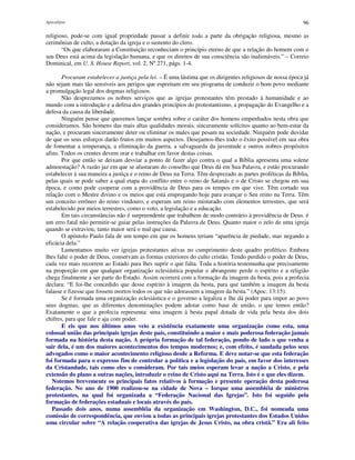 Apocalipse 96
religioso, pode-se com igual propriedade passar a definir toda a parte da obrigação religiosa, mesmo as
cerimônias de culto, a dotação da igreja e o sustento do clero.
“Os que elaboraram a Constituição reconheciam o princípio eterno de que a relação do homem com o
seu Deus está acima da legislação humana, e que os direitos de sua consciência são inalienáveis.” – Correio
Dominical, em U. S. House Report, vol. 2, Nº271, págs. 1-4.
Procuram estabelecer a justiça pela lei. – É uma lástima que os dirigentes religiosos de nossa época já
não sejam mais tão sensíveis aos perigos que espreitam em seu programa de conduzir o bom povo mediante
a promulgação legal dos dogmas religiosos.
Não desprezamos os nobres serviços que as igrejas protestantes têm prestado à humanidade e ao
mundo com a introdução e a defesa dos grandes princípios do protestantismo, a propagação do Evangelho e a
defesa da causa da liberdade.
Ninguém pense que queremos lançar sombra sobre o caráter dos homens empenhados nesta obra que
consideramos. São homens das mais altas qualidades morais, sinceramente solícitos quanto ao bem-estar da
nação, e procuram sinceramente deter ou eliminar os males que pesam na sociedade. Ninguém pode duvidar
de que os seus esforços darão frutos em muitos aspectos. Desejamos-lhes todo o êxito possível em sua obra
de fomentar a temperança, a eliminação da guerra, a salvaguarda da juventude e outros nobres propósitos
afins. Todos os crentes devem orar e trabalhar em favor destas coisas.
Por que então se deixam desviar a ponto de fazer algo contra o qual a Bíblia apresenta uma solene
admoestação? A razão jaz em que se afastaram do conselho que Deus dá em Sua Palavra, e estão procurando
estabelecer à sua maneira a justiça e o reino de Deus na Terra. Têm desprezado as partes proféticas da Bíblia,
pelas quais se pode saber a qual etapa do conflito entre o reino de Satanás e o de Cristo se chegou em sua
época, e como pode cooperar com a providência de Deus para os tempos em que vive. Têm cortado sua
relação com o Mestre divino e os meios que está empregando hoje para avançar o Seu reino na Terra. Têm
um conceito errôneo do reino vindouro, e esperam um reino misturado com elementos terrestres, que será
estabelecido por meios terrestres, como o voto, a legislação e a educação.
Em tais circunstâncias não é surpreendente que trabalhem de modo contrário à providência de Deus. é
um erro fatal não permitir-se guiar pelas instruções da Palavra de Deus. Quanto maior o zelo de uma igreja
quando se extraviou, tanto maior será o mal que causa.
O apóstolo Paulo fala de um tempo em que os homens teriam “aparência de piedade, mas negando a
eficácia dela.”
Lamentamos muito ver igrejas protestantes ativas no cumprimento deste quadro profético. Embora
lhes falte o poder de Deus, conservam as formas exteriores do culto cristão. Tendo perdido o poder de Deus,
cada vez mais recorrem ao Estado para lhes suprir o que falta. Toda a história testemunha que precisamente
na proporção em que qualquer organização eclesiástica popular e abrangente perde o espírito e a religião
chega finalmente a ser parte do Estado. Assim ocorrerá com a formação da imagem da besta, pois a profecia
declara: “E foi-lhe concedido que desse espírito à imagem da besta, para que também a imagem da besta
falasse e fizesse que fossem mortos todos os que não adorassem a imagem da besta.” (Apoc. 13:15).
Se é formada uma organização eclesiástica e o governo a legaliza e lhe dá poder para impor ao povo
seus dogmas, que as diferentes denominações podem adotar como base de união, o que temos então?
Exatamente o que a profecia representa: uma imagem à besta papal dotada de vida pela besta dos dois
chifres, para que fale e aja com poder.
E eis que nos últimos anos veio a existência exatamente uma organização como esta, uma
colossal união das principais igrejas deste país, constituindo a maior e mais poderosa federação jamais
formada na história desta nação. A própria formação de tal federação, pondo de lado o que venha a
sair dela, é um dos maiores acontecimentos dos tempos modernos; e, com efeito, é saudada pelos seus
advogados como o maior acontecimento religioso desde a Reforma. E deve notar-se que esta federação
foi formada para o expresso fim de controlar a política e a legislação do país, em favor dos interesses
da Cristandade, tais como eles o consideram. Por tais meios esperam levar a nação a Cristo, e pela
extensão do plano a outras nações, introduzir o reino de Cristo aqui na Terra. Isto é o que eles dizem.
Notemos brevemente os principais fatos relativos à formação e presente operação desta poderosa
federação. No ano de 1900 realizou-se na cidade de Nova – Iorque uma assembléia de ministros
protestantes, na qual foi organizada a “Federação Nacional das Igrejas”. Isto foi seguido pela
formação de federações estaduais e locais através do país.
Passado dois anos, numa assembléia da organização em Washington, D.C., foi nomeada uma
comissão de correspondência, que enviou a todas as principais igrejas protestantes dos Estados Unidos
uma circular sobre “A relação cooperativa das igrejas de Jesus Cristo, na obra cristã.” Era ali feito
 