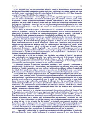 Apocalipse 98
O Rev. Wayland Hoyt fez uma entusiástica defesa da resolução, lembrando aos delegados que os
Batistas do Sétimo Dia eram membros do Concilio e que o espírito de fraternidade requeria que suas
convicções fossem respeitadas. Um dos delegados Batistas do Sétimo Dia, o Rev. A.E. Main, decano do
seminário Teológico Alfred, N.Y., obteve a palavra e disse:
“Sabemos que representamos o menor grupo neste Concilio, e por isto agradecemos com gratidão
que nos tenhais reconhecido e nos tenhais convidado para vos unirmos convosco, como sendo
evangélicos e cristãos. Unimo-nos cordialmente convosco cordialmente na obra desta federação; e
poderá ser que nesta cidade de amor fraternal, onde um Batista do Sétimo dia presidiu numa sessão
do Congresso Continental – poderá ser que este concilio composto de professos irmãos favoreça uma
legislação contrária a nós, e recuse dizer que somos livres quando estamos ombro a ombro convosco
neste movimento?
Mas a defesa da liberdade religiosa na federação não teve resultados. O sentimento do concilio
opunha-se fortemente à resolução. E nos discursos feitos contra ela, fazia-se particular referencia aos
observadores do Sábado do Sétimo Dia, como constituindo uma classe de pessoas e cuja atitude o
Concílio não devia dar uma aparência de apoio. A resolução foi perdida por um voto decisivo.
Este incidente, entrado inesperadamente nas Atas da Conferência, revelou claramente o fato de que
esta grande federação de igrejas está pronta a forçar a minoria religiosa em assuntos de ensino e
prática religiosa. E assim sucede não por qualquer propósito ou desejo de parte de seus membros de
serem intolerantes para com os outros, mas porque a intolerância é inerente à própria natureza do
movimento que inauguraram. Alcançar poder foi a idéia primaria da federação; e o poder assim
obtido – o poder do número – não é exercido para persuadir, mas para forçar. Há outro poder
independente do numero – o poder da piedade – que convence da verdade as pessoas e as leva a
unirem-se sobre a plataforma da verdade. Não é este poder que as igrejas procuram pela federação. O
que obtiveram foi o poder de uma grande liga religiosa, um trust eclesiástico; e é da natureza de trust
derrubar tudo o que se interponha no seu caminho.
Nesta federação, as igrejas não pretendem estar vinculadas “na unidade do Espírito” mas apenas
estar confederadas, e o espírito desta união é um espírito muito diferente do divinamente designado
por “Espírito da Verdade”. O Concílio Federal não deu ênfase ao valor da verdade; não o podia dar,
desde que o próprio campo em que estava era o de pôr de parte as diferenças de crença religiosas entre
seus membros, para obter o poder mundano de seus números combinados.
O confessado propósito da federação, oficialmente declarado, é para exprimir a “fraternidade e
unidade católica da igreja cristã”. Apesar disso, o seu espírito intolerante não pode ser ocultado, mas
dominou no Concílio em oposição com o seu professo espírito de fraternidade e unidade. E quando tal
é a atitude deste grande trust religioso para com os que estão com ele e trabalham para o seu avanço,
pode compreender-se facilmente quão intolerante será para com a minoria religiosa a ele estranha.
E este grande trust religioso propõe-se exercer um completo monopólio religioso por todo o país.
“Chegou a hora”, disse um orador exprimindo o sentimento da Conferencia, “em que as igrejas podem
e devem conhecer cada individuo em toda a comunidade tão exatamente como conhecem hoje os seus
próprios membros...Torna-se assim possível, como já sucede em 2 Estados, anunciar o lema: Cada
igreja é responsável por cada milha quadrada... A federação deve dar especial importância aos
distritos de responsabilidades que estabelece. Quando estes cobrirem o Estado, e as igrejas apreciarem
de tal modo a sua oportunidade e responsabilidade que cada igreja conheça a atitude de cada votante
em assuntos morais e incansavelmente trabalhe por colocar cada um no lugar certo, operar-se-ão
rápidas e permanentes reformas morais.”
Em resposta a pergunta se se pode apresentar neste país alguma coisa semelhante à “imagem” da
besta papal, temos, pois diante de nós uma gigantesca organização eclesiástica de Protestantes, com
poder para curvar o governo à sua vontade; intolerante para com seus próprios membros quando se
trata da questão da observância do domingo; declarando por resolução o seu propósito de exaltar o
descanso do primeiro dia da semana tanto pelo ensino como pela legislação, e recusando por voto
respeitar as “convicções, direitos e privilégios daqueles... que religiosa e conscienciosamente observam
o sétimo dia em vez do primeiro dia da semana;” pretendendo expressamente constituir uma
federação de todas as igrejas cristãs, não reconhecendo, portanto, fora dela nenhuma igreja como
cristã; e propondo-se monopolizar a obra religiosa em cada milha quadrada do território Americano.
Não está uma organização assim preparada para tratar qualquer corpo de pessoas estranhas às suas
fileiras do mesmo modo que o papado tratou os dissidentes e hereges nos dias do seu poder?
Na primeira reunião anual da comissão executiva da organização, realizada em Dezembro de
1909, em Louisville, Ky., o espírito intolerante da organização apareceu de novo num discurso do
 