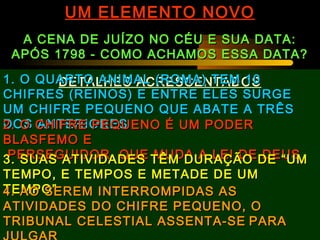 UM ELEMENTO NOVOUM ELEMENTO NOVO
A CENA DE JUÍZO NO CÉU E SUA DATA:A CENA DE JUÍZO NO CÉU E SUA DATA:
APÓS 1798 - COMO ACHAMOS ESSA DATA?APÓS 1798 - COMO ACHAMOS ESSA DATA?
DETALHES ACRESCENTADOS1. O QUARTO ANIMAL (ROMA) TEM 101. O QUARTO ANIMAL (ROMA) TEM 10
CHIFRES (REINOS) E ENTRE ELES SURGECHIFRES (REINOS) E ENTRE ELES SURGE
UM CHIFRE PEQUENO QUE ABATE A TRÊSUM CHIFRE PEQUENO QUE ABATE A TRÊS
DOS ANTERIORESDOS ANTERIORES2. O CHIFRE PEQUENO É UM PODER2. O CHIFRE PEQUENO É UM PODER
BLASFEMO EBLASFEMO E
PERSEGUIDOR QUE MUDA A LEI DE DEUSPERSEGUIDOR QUE MUDA A LEI DE DEUS3. SUAS ATIVIDADES TÊM DURAÇÃO DE “UM3. SUAS ATIVIDADES TÊM DURAÇÃO DE “UM
TEMPO, E TEMPOS E METADE DE UMTEMPO, E TEMPOS E METADE DE UM
TEMPO”TEMPO”4. AO SEREM INTERROMPIDAS AS4. AO SEREM INTERROMPIDAS AS
ATIVIDADES DO CHIFRE PEQUENO, OATIVIDADES DO CHIFRE PEQUENO, O
TRIBUNAL CELESTIAL ASSENTA-SETRIBUNAL CELESTIAL ASSENTA-SE PARAPARA
 