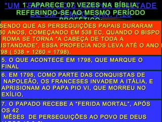 ““UM TEMPO, DOIS TEMPOS E METADEUM TEMPO, DOIS TEMPOS E METADE
DE UM TEMPO” DAN. 7:25DE UM TEMPO” DAN. 7:25
1. APARECE 07 VEZES NA BÍBLIA,1. APARECE 07 VEZES NA BÍBLIA,
REFERINDO-SE AO MESMO PERÍODOREFERINDO-SE AO MESMO PERÍODO
PROFÉTICO:PROFÉTICO:
DAN. 7:25DAN. 7:25 - TEMPO DE PERSEGUIÇÕES- TEMPO DE PERSEGUIÇÕES
DAN.12:7DAN.12:7 - TEMPO DO FIM- TEMPO DO FIM
APOC.11:2, 3APOC.11:2, 3 - PERSEGUIÇÃO À BÍBLIA- PERSEGUIÇÃO À BÍBLIA
APOC.12:6, 14APOC.12:6, 14 - A IGREJA ESCONDIDA NO DESERTO- A IGREJA ESCONDIDA NO DESERTO
APOC.13:5APOC.13:5 - A BESTA PERSEGUINDO O REMANESCENT- A BESTA PERSEGUINDO O REMANESCENT
DURANTE 42 MÊSES(42 X 30 = 1260)DURANTE 42 MÊSES(42 X 30 = 1260)
1. NA PROFECIA, “TEMPOS” SIGNIFICA1. NA PROFECIA, “TEMPOS” SIGNIFICA
“ANOS”- DAN.11:13“ANOS”- DAN.11:13
2. “UM TEMPO”( 01 ANO) + “DOIS2. “UM TEMPO”( 01 ANO) + “DOIS
TEMPOS”( 02 ANOS) + METADE DE UMTEMPOS”( 02 ANOS) + METADE DE UM
TEMPO ( SEIS MÊSES) = 1260 (360 + 720 +TEMPO ( SEIS MÊSES) = 1260 (360 + 720 +
180 = 1260)180 = 1260)
3. EM PROFECIA, UM DIA EQUIVALE A UM3. EM PROFECIA, UM DIA EQUIVALE A UM
ANO -ANO -
NÚM. 14:34; EZEQ. 4: 4-6 . LOGO, TEMOSNÚM. 14:34; EZEQ. 4: 4-6 . LOGO, TEMOS
SENDO QUE AS PERSEGUIÇÕES PAPAIS DURARAMSENDO QUE AS PERSEGUIÇÕES PAPAIS DURARAM
60 ANOS, COMEÇANDO EM 538 EC, QUANDO O BISPO60 ANOS, COMEÇANDO EM 538 EC, QUANDO O BISPO
E ROMA SE TORNA “A CABEÇA DE TODA AE ROMA SE TORNA “A CABEÇA DE TODA A
RISTANDADE”, ESSA PROFECIA NOS LEVA ATÉ O ANO DRISTANDADE”, ESSA PROFECIA NOS LEVA ATÉ O ANO D
798 ( 538 + 1260 = 1798).798 ( 538 + 1260 = 1798).
5. O QUE ACONTECE EM 1798, QUE MARQUE O5. O QUE ACONTECE EM 1798, QUE MARQUE O
FINALFINAL
DESSE PERÍODO PROFÉTICO?DESSE PERÍODO PROFÉTICO?6. EM 1798, COMO PARTE DAS CONQUISTAS DE6. EM 1798, COMO PARTE DAS CONQUISTAS DE
NAPOLEÃO, OS FRANCESES INVADEM A ITÁLIA, ENAPOLEÃO, OS FRANCESES INVADEM A ITÁLIA, E
APRISIONAM AO PAPA PIO VI, QUE MORREU NOAPRISIONAM AO PAPA PIO VI, QUE MORREU NO
EXÍLIO,EXÍLIO,
UM ANO DEPOISUM ANO DEPOIS
7. O PAPADO RECEBE A “FERIDA MORTAL”, APÓS7. O PAPADO RECEBE A “FERIDA MORTAL”, APÓS
OS 42OS 42
MÊSES DE PERSEGUIÇÕES AO POVO DE DEUSMÊSES DE PERSEGUIÇÕES AO POVO DE DEUS
 