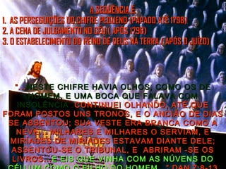 ““......NESTE CHIFRE HAVIA OLHOS, COMO OS DENESTE CHIFRE HAVIA OLHOS, COMO OS DE
HOMEM, E UMA BOCA QUE FALAVA COMHOMEM, E UMA BOCA QUE FALAVA COM
INSOLÊNCIA .INSOLÊNCIA .CONTINUEI OLHANDO, ATÉ QUECONTINUEI OLHANDO, ATÉ QUE
FORAM POSTOS UNS TRONOS, E O ANCIÃO DE DIASFORAM POSTOS UNS TRONOS, E O ANCIÃO DE DIAS
SE ASSENTOU; SUA VESTE ERA BRANCA COMO ASE ASSENTOU; SUA VESTE ERA BRANCA COMO A
NEVE... MILHARES E MILHARES O SERVIAM, ENEVE... MILHARES E MILHARES O SERVIAM, E
MIRÍADES DE MIRÍADES ESTAVAM DIANTE DELE;MIRÍADES DE MIRÍADES ESTAVAM DIANTE DELE;
ASSENTOU-SE O TRIBUNAL, E ABRIRAM -SE OSASSENTOU-SE O TRIBUNAL, E ABRIRAM -SE OS
LIVROS...LIVROS... E EIS QUE VINHA COM AS NÚVENS DOE EIS QUE VINHA COM AS NÚVENS DO
A SEQÜÊNCIA É:A SEQÜÊNCIA É:
1. AS PERSEGUIÇÕES DO CHIFRE PEQUENO (PAPADO ATÉ 1798)1. AS PERSEGUIÇÕES DO CHIFRE PEQUENO (PAPADO ATÉ 1798)
2. A CENA DE JULGAMENTO NO CÉU ( APÓS 1798)2. A CENA DE JULGAMENTO NO CÉU ( APÓS 1798)
3. O ESTABELECIMENTO DO REINO DE DEUS NA TERRA ( APÓS O JUÍZO)3. O ESTABELECIMENTO DO REINO DE DEUS NA TERRA ( APÓS O JUÍZO)
 
