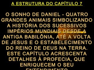 A ESTRUTURA DO CAPÍTULO 7
O SONHO DE DANIEL - QUATROO SONHO DE DANIEL - QUATRO
GRANDES ANIMAIS SIMBOLIZANDOGRANDES ANIMAIS SIMBOLIZANDO
A HISTÓRIA DOS SUCESSIVOSA HISTÓRIA DOS SUCESSIVOS
IMPÉRIOS MUNDIAIS DESDE AIMPÉRIOS MUNDIAIS DESDE A
ANTIGA BABILÔNIA, ATÉ A VOLTAANTIGA BABILÔNIA, ATÉ A VOLTA
DE JESUS E O ESTABELECIMENTODE JESUS E O ESTABELECIMENTO
DO REINO DE DEUS NA TERRA.DO REINO DE DEUS NA TERRA.
ESTE CAPÍTULO ACRESCENTAESTE CAPÍTULO ACRESCENTA
DETALHES À PROFECIA, QUEDETALHES À PROFECIA, QUE
ENRIQUECEM O SEUENRIQUECEM O SEU
 