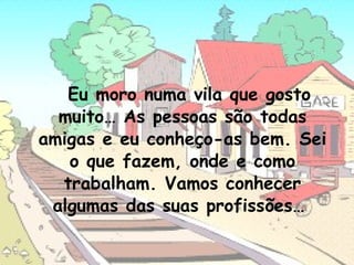 Eu moro numa vila que gosto
muito… As pessoas são todas
amigas e eu conheço-as bem. Sei
o que fazem, onde e como
trabalham. Vamos conhecer
algumas das suas profissões…

 