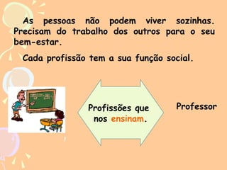 As pessoas não podem viver sozinhas.
Precisam do trabalho dos outros para o seu
bem-estar.
Cada profissão tem a sua função social.

Profissões que
nos ensinam.

Professor

 