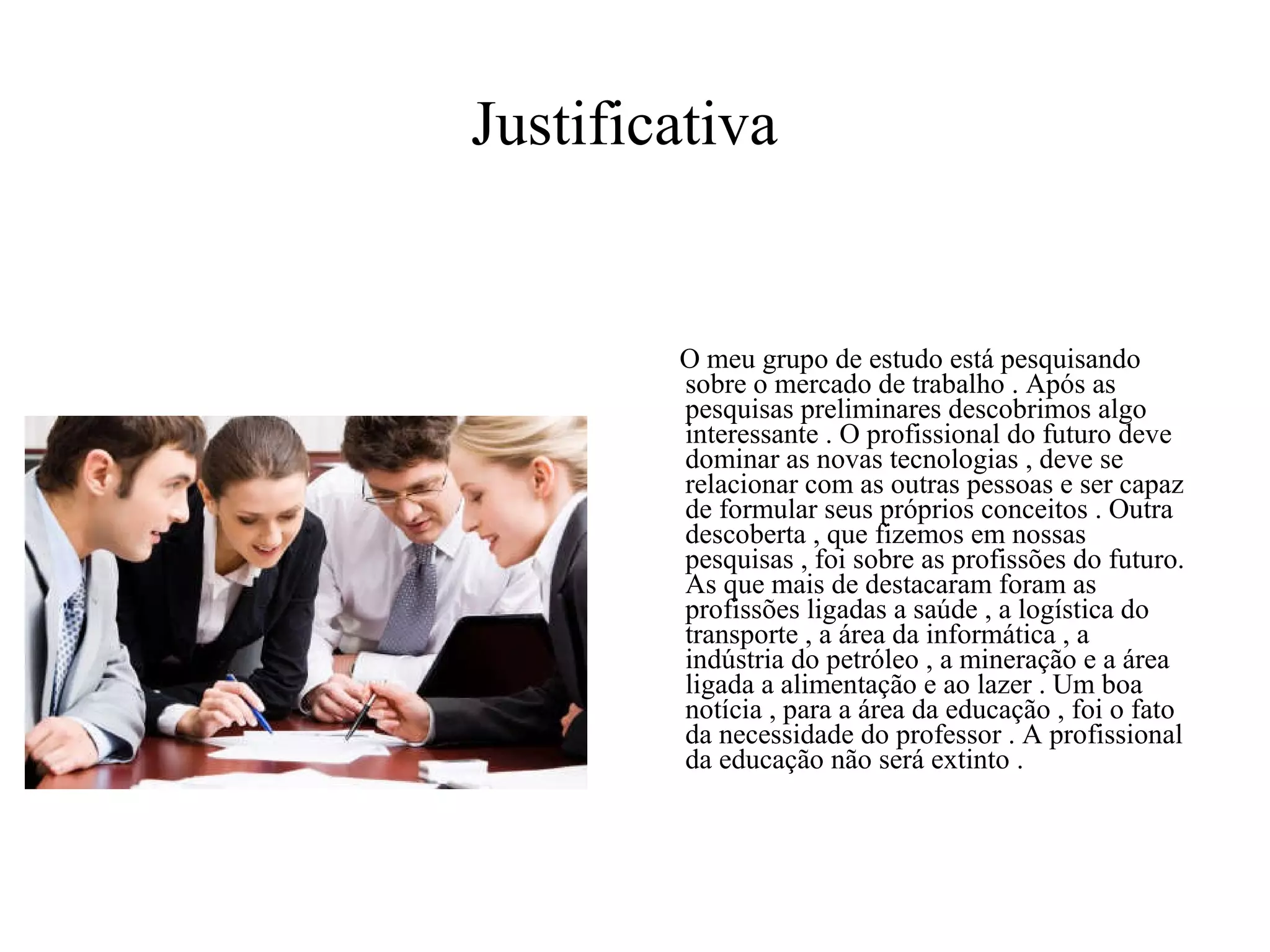 Justificativa   O meu grupo de estudo está pesquisando sobre o mercado de trabalho . Após as pesquisas preliminares descobrimos algo interessante . O profissional do futuro deve dominar as novas tecnologias , deve se relacionar com as outras pessoas e ser capaz de formular seus próprios conceitos . Outra descoberta , que fizemos em nossas pesquisas , foi sobre as profissões do futuro. As que mais de destacaram foram as profissões ligadas a saúde , a logística do transporte , a área da informática , a indústria do petróleo , a mineração e a área ligada a alimentação e ao lazer . Um boa notícia , para a área da educação , foi o fato da necessidade do professor . A profissional da educação não será extinto .  