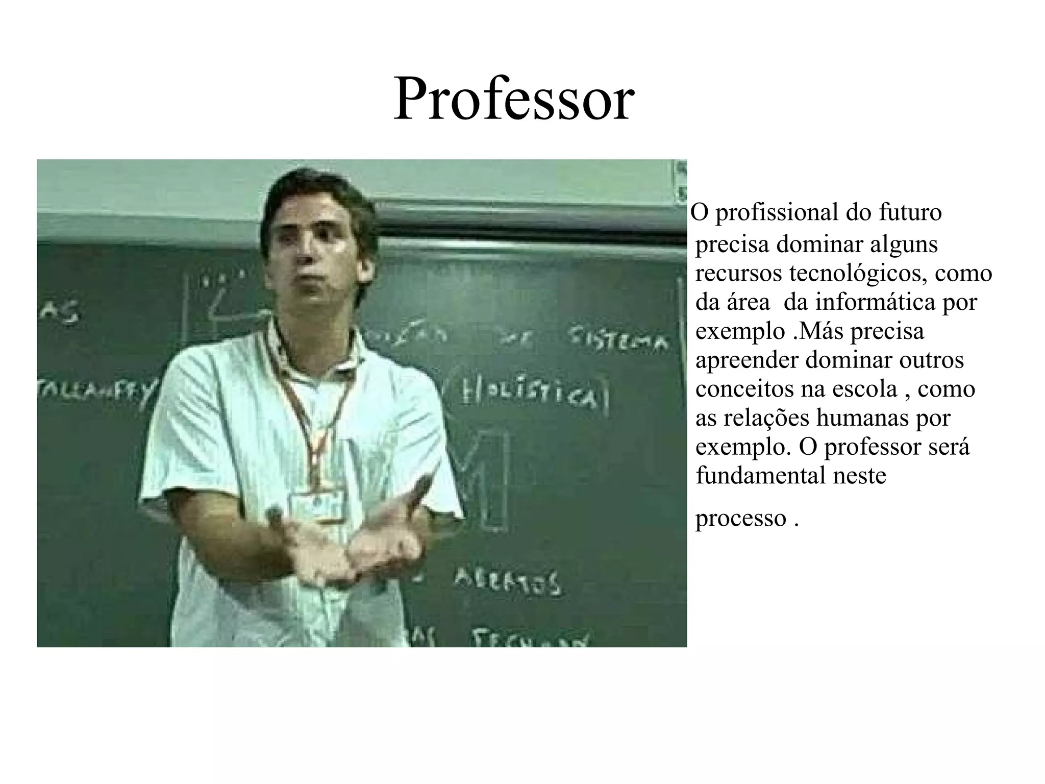 Professor   O profissional do futuro precisa dominar alguns recursos tecnológicos, como da área  da informática por exemplo .Más precisa apreender dominar outros conceitos na escola , como as relações humanas por exemplo. O professor será fundamental neste processo .   