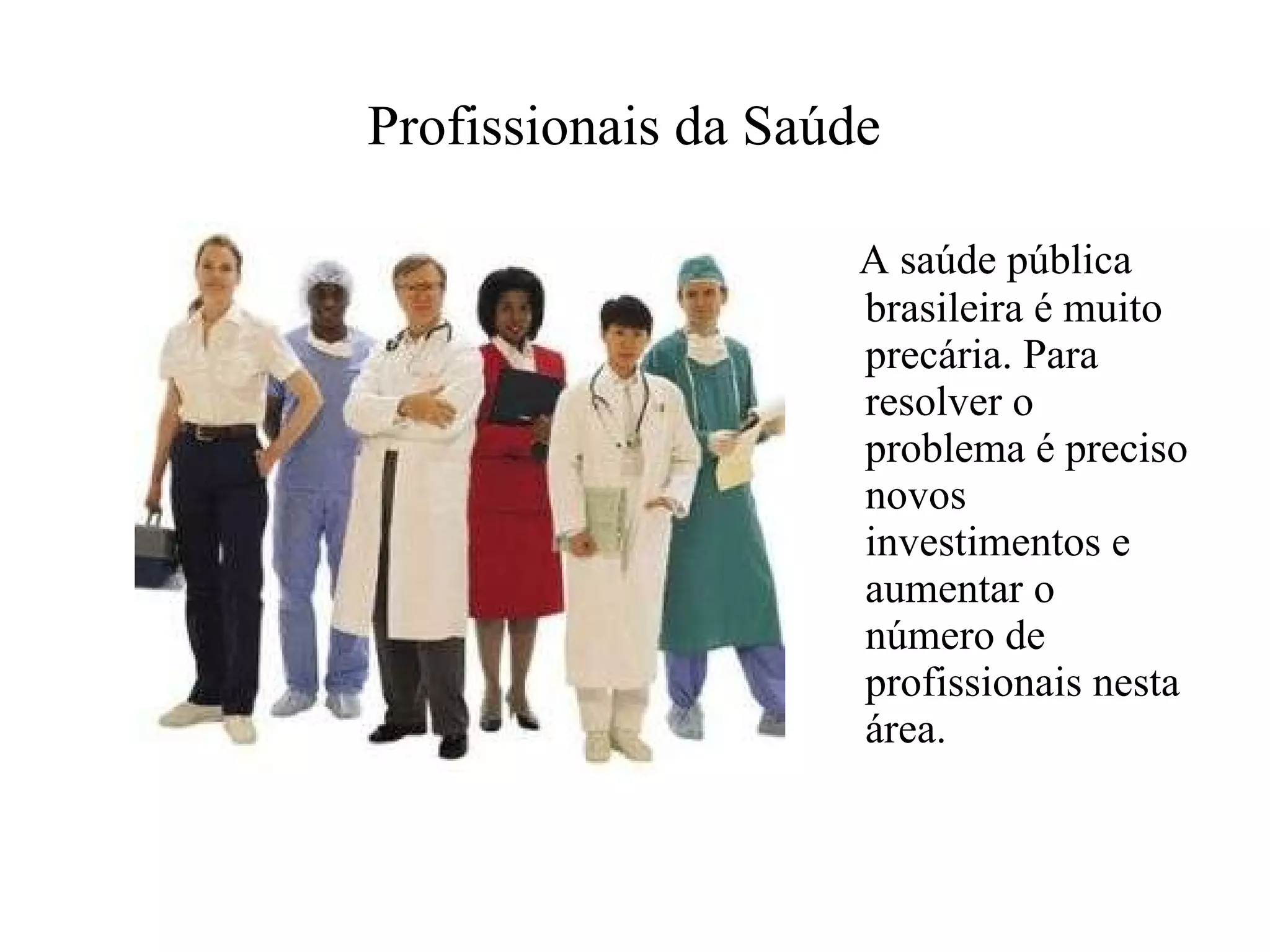 Profissionais da Saúde   A saúde pública brasileira é muito precária. Para resolver o problema é preciso novos investimentos e aumentar o número de profissionais nesta área.   
