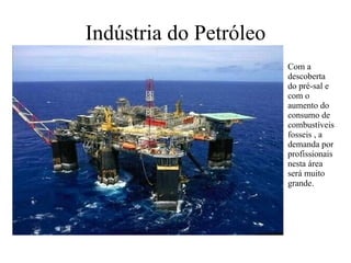 Indústria do Petróleo Com a descoberta do pré-sal e com o aumento do consumo de combustíveis fosseis , a demanda por profissionais nesta área será muito grande.   