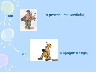um  a pescar uma sardinha,  a apagar o fogo, um  