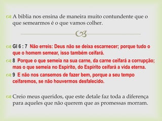  A biblia nos ensina de maneira muito contundente que o
  que semearmos é o que vamos colher.

                               
 Gl 6 : 7 Não erreis: Deus não se deixa escarnecer; porque tudo o
  que o homem semear, isso também ceifará.
 8 Porque o que semeia na sua carne, da carne ceifará a corrupção;
  mas o que semeia no Espírito, do Espírito ceifará a vida eterna.
 9 E não nos cansemos de fazer bem, porque a seu tempo
  ceifaremos, se não houvermos desfalecido.

 Creio meus queridos, que este detale faz toda a diferença
  para aqueles que não querem que as promessas morram.
 