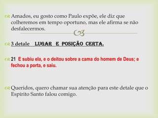  Amados, eu gosto como Paulo expõe, ele diz que
  colheremos em tempo oportuno, mas ele afirma se não
  desfalecermos.
                               
 3 detale Lugar e Posição Certa.

 21 E subiu ela, e o deitou sobre a cama do homem de Deus; e
  fechou a porta, e saiu.



 Queridos, quero chamar sua atenção para este detale que o
  Espírito Santo falou comigo.
 