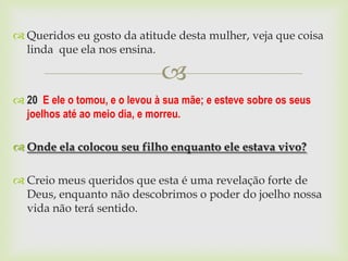  Queridos eu gosto da atitude desta mulher, veja que coisa
  linda que ela nos ensina.

                               
 20 E ele o tomou, e o levou à sua mãe; e esteve sobre os seus
  joelhos até ao meio dia, e morreu.

 Onde ela colocou seu filho enquanto ele estava vivo?

 Creio meus queridos que esta é uma revelação forte de
  Deus, enquanto não descobrimos o poder do joelho nossa
  vida não terá sentido.
 
