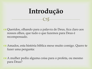 Introdução
                       
 Queridos, olhando para a palavra de Deus, fica claro aos
  nossos olhos, que tudo o que fazemos para Deus é
  recompensado.

 Amados, esta história biblica mexe muito comigo. Quero te
  fazer uma pergunta:

 A mulher pediu alguma coisa para o profeta, ou mesmo
  para Deus?
 