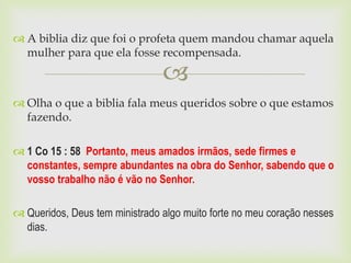  A biblia diz que foi o profeta quem mandou chamar aquela
  mulher para que ela fosse recompensada.

                                
 Olha o que a biblia fala meus queridos sobre o que estamos
  fazendo.

 1 Co 15 : 58 Portanto, meus amados irmãos, sede firmes e
  constantes, sempre abundantes na obra do Senhor, sabendo que o
  vosso trabalho não é vão no Senhor.

 Queridos, Deus tem ministrado algo muito forte no meu coração nesses
  dias.
 