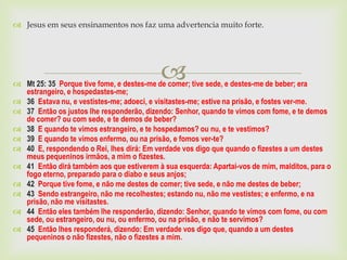 Jesus em seus ensinamentos nos faz uma advertencia muito forte.




                                           
 Mt 25: 35 Porque tive fome, e destes-me de comer; tive sede, e destes-me de beber; era
  estrangeiro, e hospedastes-me;
 36 Estava nu, e vestistes-me; adoeci, e visitastes-me; estive na prisão, e fostes ver-me.
 37 Então os justos lhe responderão, dizendo: Senhor, quando te vimos com fome, e te demos
  de comer? ou com sede, e te demos de beber?
 38 E quando te vimos estrangeiro, e te hospedamos? ou nu, e te vestimos?
 39 E quando te vimos enfermo, ou na prisão, e fomos ver-te?
 40 E, respondendo o Rei, lhes dirá: Em verdade vos digo que quando o fizestes a um destes
  meus pequeninos irmãos, a mim o fizestes.
 41 Então dirá também aos que estiverem à sua esquerda: Apartai-vos de mim, malditos, para o
  fogo eterno, preparado para o diabo e seus anjos;
 42 Porque tive fome, e não me destes de comer; tive sede, e não me destes de beber;
 43 Sendo estrangeiro, não me recolhestes; estando nu, não me vestistes; e enfermo, e na
  prisão, não me visitastes.
 44 Então eles também lhe responderão, dizendo: Senhor, quando te vimos com fome, ou com
  sede, ou estrangeiro, ou nu, ou enfermo, ou na prisão, e não te servimos?
 45 Então lhes responderá, dizendo: Em verdade vos digo que, quando a um destes
  pequeninos o não fizestes, não o fizestes a mim.
 