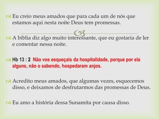  Eu creio meus amados que para cada um de nós que
  estamos aqui nesta noite Deus tem promessas.

                               
 A biblia diz algo muito interessante, que eu gostaria de ler
  e comentar nessa noite.

 Hb 13 : 2 Não vos esqueçais da hospitalidade, porque por ela
  alguns, não o sabendo, hospedaram anjos.

 Acredito meus amados, que algumas vezes, esquecemos
  disso, e deixamos de desfrutarmos das promessas de Deus.

 Eu amo a história dessa Sunamita por causa disso.
 