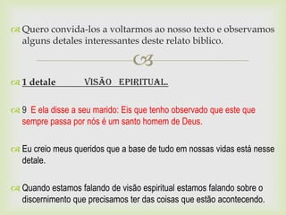  Quero convida-los a voltarmos ao nosso texto e observamos
  alguns detales interessantes deste relato biblico.

                                
 1 detale         Visão Epiritual.

 9 E ela disse a seu marido: Eis que tenho observado que este que
  sempre passa por nós é um santo homem de Deus.

 Eu creio meus queridos que a base de tudo em nossas vidas está nesse
  detale.

 Quando estamos falando de visão espiritual estamos falando sobre o
  discernimento que precisamos ter das coisas que estão acontecendo.
 