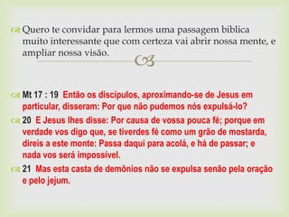  Quero te convidar para lermos uma passagem biblica
  muito interessante que com certeza vai abrir nossa mente, e
  ampliar nossa visão.
                              
 Mt 17 : 19 Então os discípulos, aproximando-se de Jesus em
  particular, disseram: Por que não pudemos nós expulsá-lo?
 20 E Jesus lhes disse: Por causa de vossa pouca fé; porque em
  verdade vos digo que, se tiverdes fé como um grão de mostarda,
  direis a este monte: Passa daqui para acolá, e há de passar; e
  nada vos será impossível.
 21 Mas esta casta de demônios não se expulsa senão pela oração
  e pelo jejum.
 