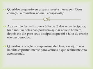  Queridos enquanto eu preparava esta mensagem Deus
  começou a ministrar no meu coração algo.

                             
 A principio Jesus diz que a falta de fé dos seus discipulos,
  foi o motivo deles não poderem ajudar aquele homem,
  depois ele diz para seus discipulos que foi a falta de oração
  e jejum o motivo.

 Queridos, a oração nos aproxima de Deus, e o jejum nos
  habilita espiritualmente para vermos o que realmente esta
  acontecendo.
 