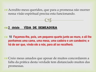  Acredito meus queridos, que para a promessa não morrer
  nossa visão espiritual precisa esta funcionando.

                              
 2 detale    Vida de Semeadura

 10 Façamos-lhe, pois, um pequeno quarto junto ao muro, e ali lhe
 ponhamos uma cama, uma mesa, uma cadeira e um candeeiro; e
 há de ser que, vindo ele a nós, para ali se recolherá.



 Creio meus amados que apesar de muitos concordarem a
  falta da prática desta verdade tem distanciado muitos das
  promessas.
 