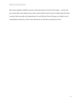 Proposal: Art and Spritual Practice
9
that weaves together meditative practice with many points of entry for the reader — artists and
non-artists alike. Each chapter closes with a section titled Creative Practice to help realize the ideas
in action. Both accessible and inspirational, Art and Spiritual Practice brings an in-depth view of
contemplative education, and its many dimensions, to the theory and practice of art.
 