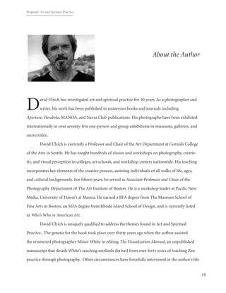 Proposal: Art and Spritual Practice
10
About the Author
David Ulrich has investigated art and spiritual practice for 30 years. As a photographer and
writer, his work has been published in numerous books and journals including
Aperture, Parabola, MANOA, and Sierra Club publications. His photographs have been exhibited
internationally in over seventy-five one-person and group exhibitions in museums, galleries, and
universities.
	 David Ulrich is currently a Professor and Chair of the Art Department at Cornish College
of the Arts in Seattle. He has taught hundreds of classes and workshops on photography, creativ-
ity, and visual perception in colleges, art schools, and workshop centers nationwide. His teaching
incorporates key elements of the creative process, assisting individuals of all walks of life, ages,
and cultural backgrounds. For fifteen years, he served as Associate Professor and Chair of the
Photography Department of The Art Institute of Boston. He is a workshop leader at Pacific New
Media, University of Hawai‘i at Manoa. He earned a BFA degree from The Museum School of
Fine Arts in Boston, an MFA degree from Rhode Island School of Design, and is currently listed
in Who’s Who in American Art.
	 David Ulrich is uniquely qualified to address the themes found in Art and Spiritual
Practice.. The genesis for the book took place over thirty years ago when the author assisted
the renowned photographer Minor White in editing The Visualization Manual, an unpublished
manuscript that details White’s teaching methods derived from over forty years of teaching Zen
practice through photography.  Other circumstances have forcefully intervened in the author’s life
 