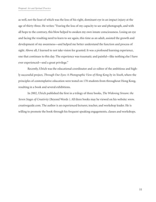Proposal: Art and Spritual Practice
11
as well, not the least of which was the loss of his right, dominant eye in an impact injury at the
age of thirty-three. He writes: “Fearing the loss of my capacity to see and photograph, and with
all hope to the contrary, this blow helped to awaken my own innate consciousness. Losing an eye
and facing the resulting need to learn to see again, this time as an adult, assisted the growth and
development of my awareness—and helped me better understand the function and process of
sight. Above all, I learned to not take vision for granted. It was a profound learning experience,
one that continues to this day. The experience was traumatic and painful—like nothing else I have
ever experienced—and a great privilege.”
	 Recently, Ulrich was the educational coordinator and co-editor of the ambitious and high-
ly successful project, Through Our Eyes: A Photographic View of Hong Kong by its Youth, where the
principles of contemplative education were tested on 170 students from throughout Hong Kong,
resulting in a book and several exhibitions.
	 In 2002, Ulrich published the first in a trilogy of three books, The Widening Stream: the
Seven Stages of Creativity (Beyond Words ). All three books may be viewed on his website: www.
creativeguide.com. The author is an experienced lecturer, teacher, and workshop leader. He is
willing to promote the book through his frequent speaking engagements, classes and workshops.
 