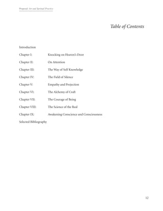 Proposal: Art and Spritual Practice
12
Table of Contents
Introduction										
Chapter I:	 	 Knocking on Heaven’s Door
Chapter II: 		 On Attention
Chapter III:		 The Way of Self Knowledge
Chapter IV:		 The Field of Silence
Chapter V:		 Empathy and Projection
Chapter VI:		 The Alchemy of Craft
Chapter VII:		 The Courage of Being
Chapter VIII:		 The Science of the Real
Chapter IX:		 Awakening Conscience and Consciousness
Selected Bibliography		
 