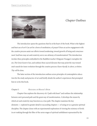 Proposal: Art and Spritual Practice
13
Chapter Outlines
Introduction
	 The introduction opens the questions that lie at the heart of the book.What is the highest
and best use of art? Can art be a form of meditation, of prayer? Does an active engagement with
the creative process assist our efforts toward awakening, toward growth of being and conscious-
ness? And how may art and creativity serve our alchemy of transformation? The introduction
invokes three principles embedded in the Buddhist teacher Chögyam Trungpa's metaphor for
art, The Great Eastern Sun, and outlines three sacred dictums that may point the way toward
one’s search for inner evolution through the creative process: Know thyself; As above, so below;
Thy will be done.
	 The latter section of the introduction outlines seven principles of contemplative educa-
tion for the study and practice of art and briefly details the author's experiences that prompted
him to write this book.
Chapter I: 		 Knocking on Heaven’s Door
	 Chapter One explores the discovery of a“path with heart”and outlines the relationship
between one’s personal path and the great way of transformation.. It develops the means by
which art and creativity may function as a true path. The chapter examines the key
elements — explored in greater detail in succeeding chapters — of using art as a genuine spiritual
discipline. The chapter closes with an experimental exploration of viewing the existence of levels
in art-making through the filter of the seven stages of spiritual unfoldment represented by the
 