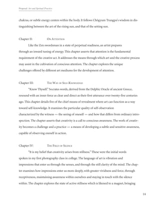 Proposal: Art and Spritual Practice
14
chakras, or subtle energy centers within the body. It follows Chögyum Trungpa's wisdom in dis-
tinguishing between the art of the rising sun, and that of the setting sun.
Chapter II: 		 On Attention
	 Like the Zen swordsman in a state of perpetual readiness, an artist prepares
through an inward tuning of energy. This chapter asserts that attention is the fundamental
requirement of the creative act. It addresses the means through which art and the creative process
may assist in the cultivation of conscious attention. The chapter explores the unique
challenges offered by different art mediums for the development of attention.
Chapter III: 		 The Way of Self-Knowledge
	 “Know Thyself.”Socrates words, derived from the Delphic Oracle of ancient Greece,
resound with an inner force as clear and direct as their first utterance over twenty-five centuries
ago. This chapter details five of the chief means of revealment where art can function as a way
toward self-knowledge. It examines the particular quality of self-observation
characterized by the witness — the seeing of oneself — and how that differs from ordinary intro-
spection. The chapter asserts that creativity is a call to conscious awareness. The work of creativ-
ity becomes a challenge and a practice — a means of developing a subtle and sensitive awareness,
capable of observing oneself in action.
Chapter IV: 		 The Field of Silence
	 “It is my belief that creativity arises from stillness.”These were the initial words
spoken in my first photography class in college. The language of art is vibration and
impressions that enter us through the senses, and through the still clarity of the mind. The chap-
ter examines how impressions enter us more deeply, with greater vividness and force, through
receptiveness, maintaining awareness within ourselves and staying in touch with the silence
within. The chapter explores the state of active stillness which is likened to a magnet, bringing
 