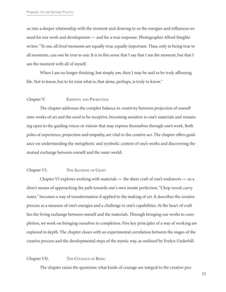 Proposal: Art and Spritual Practice
15
us into a deeper relationship with the moment and drawing to us the energies and influences we
need for our work and development — and for a true response. Photographer Alfred Stieglitz
writes: "To me, all lived moments are equally true, equally important. Thus, only in being true to
all moments, can one be true to any. It is in this sense that I say that I am the moment, but that I
am the moment with all of myself.
	 When I am no longer thinking, but simply am, then I may be said to be truly affirming
life. Not to know, but to let exist what is, that alone, perhaps, is truly to know."
Chapter V: 		 Empathy and Projection
	 The chapter addresses the complex balance in creativity between projection of oneself
onto works of art and the need to be receptive, becoming sensitive to one’s materials and remain-
ing open to the guiding voices or visions that may express themselves through one’s work. Both
poles of experience, projection and empathy, are vital to the creative act. The chapter offers guid-
ance on understanding the metaphoric and symbolic content of one’s works and discovering the
mutual exchange between oneself and the outer world.
Chapter VI: 		 The Alchemy of Craft
	 Chapter VI explores working with materials — the sheer craft of one’s endeavors — as a
direct means of approaching the path towards one's own innate perfection. "Chop wood, carry
water," becomes a way of transformation if applied to the making of art. It describes the creative
process as a measure of one’s energies and a challenge to one’s capabilities.At the heart of craft
lies the living exchange between oneself and the materials. Through bringing our works to com-
pletion, we work on bringing ourselves to completion. Five key principles of a way of working are
explored in depth. The chapter closes with an experimental correlation between the stages of the
creative process and the developmental steps of the mystic way, as outlined by Evelyn Underhill.
Chapter VII: 		 The Courage of Being
	 The chapter raises the questions: what kinds of courage are integral to the creative pro-
 