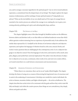 Proposal: Art and Spritual Practice
16
cess, and is courage a necessary ingredient in the spiritual quest? Can we strive toward authentic
expression, a commitment from the deepest layers of our being? The chapter explores the imper-
manence of phenomena, and the teachings of many spiritual masters of “using death as an
advisor.”What can the inevitability of our own death teach us? Five types of courage that are
essential to the creative process are outlined: the courage to see, making the vow to grow, over-
coming adversity, polishing one’s spirit, and cultivating faith, hope, and love.
Chapter VIII: 		 The Science of the Real
	 The chapter highlights some of the ideas brought by Buddhist teachers on the difference
between relative and absolute truth, or art that reflects our habitual tendencies versus that which
reflects genuine wisdom stemming from an experience of primordial unity. It also addresses the
similar ideas espoused by G.I. Gurdjieff on the division of art between subjective and objective
expression, and explores the language of vibration found in color, tone, musical chords, and
words. It raises questions that are challenging for the contemporary artist. Is art a subjective lan-
guage or an objective science? Does the language of color, form, and sound as well as myth, meta-
phor, allegory, and symbol have universal implications? The author views this division of subjec-
tive vs objective art as an axis, a continuum, where works of art, and one’s own creative efforts,
are located somewhere on a scale between consciousness and unconsciousness.
Chapter IX: 	 Awakening Conscience and Consciousness
	 “Where there is no conscience, there can be no art,”spoke Alfred Stieglitz. The chapter
develops the theme of using art as a means of discovering the long buried voice of conscience and
to assist in the awakening of consciousness. It develops new models for creative individuals: the
artist as shaman, mountain climber, and higher altitude guide — the artist as bodhisattva. The
chapter describes how artists strive to be conversant with the gods and how they wish to taste life
fully and deeply.And within the creative process, these things are not contradictory; they deeply
inform and guide each other.
 