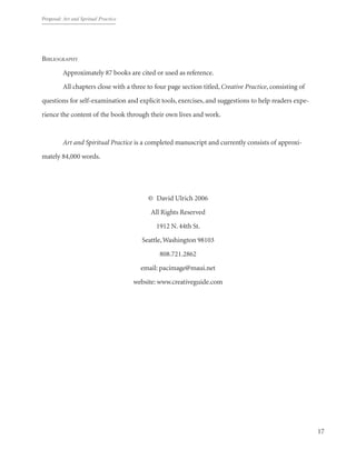 Proposal: Art and Spritual Practice
17
Bibliography
	 Approximately 87 books are cited or used as reference.
	 All chapters close with a three to four page section titled, Creative Practice, consisting of
questions for self-examination and explicit tools, exercises, and suggestions to help readers expe-
rience the content of the book through their own lives and work.
	
	 Art and Spiritual Practice is a completed manuscript and currently consists of approxi-
mately 84,000 words.
©  David Ulrich 2006
All Rights Reserved
1912 N.44th St.
Seattle,Washington 98103
808.721.2862
email: pacimage@maui.net
website: www.creativeguide.com
 