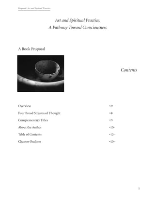 Proposal: Art and Spritual Practice
1
Art and Spiritual Practice:
A Pathway Toward Consciousness
A Book Proposal
Contents
Overview	 	 	 	 	 	 	 	 	 •2•
Four Broad Streams of Thought	 	 	 	 	 	 •4•
Complementary Titles	 	 	 	 	 	 	 •7•
About the Author	 	 	 	 	 	 	 	 •10•
Table of Contents	 	 	 	 	 	 	 	 •12•
Chapter Outlines	 	 	 	 	 	 	 	 •13•
 