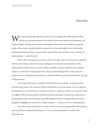 Proposal: Art and Spritual Practice
2
Overview
What can be gained through the practice of art and engagement with creativity? Many
benefits are well documented in the realms of innovation, personal development, and
creative problem solving. Entertainment and popular culture also evolve quickly through the
flames of the creative impulse fueled by a democratic society that highly values individuality
and personal expression. But, we must ask the question that many teachers pose to enlarge our
understanding — and what else?
	 What is the true purpose of creativity and art? Can they assist us in living more authentic
lives? Can they help us traverse the many challenges, joys, obstacles and realizations of the
spiritual path? Can they serve our inner evolution and the necessary evolution of our culture?
I believe so, and I also strongly suspect that a deeper understanding of the creative process is
necessary for our spiritual survival in this era, which the Dalai Lama has characterized as “this age
of degeneration.”
	 Art and Spiritual Practice: A Pathway Toward Consciousness details—in both practical
and theoretical terms—the means by which an individual can use the pursuit of art as a genuine
spiritual practice. It can function as a staircase to the way, a pathway towards consciousness, when
it is aligned with the means and the methods of genuine teachings. Ecumenical in approach yet
drawing upon many source teachings, especially Buddhism and the Gurdjieff ideas, the book is
designed to highlight the use of art for a higher purpose — in the service of our spiritual quest.
	 Art, in the context of the book, is meant to refer to any activity approached with creativity,
care and attention. Employing the practice of art as a spiritual discipline can assist in the
following ways:
 