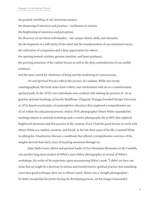 Proposal: Art and Spritual Practice
3
the gradual unfolding of our innermost essence;
the deepening of attention and presence – meditation in motion;
the heightening of awareness and perception;
the discovery of our latent individuality – our unique talents, skills, and obstacles;
the development of a still clarity of the mind and the transformation of our emotional nature;
the cultivation of compassion and a deep appreciation for others;
the opening towards wisdom, genuine intuition, and inner guidance;
the growing awareness of the radiant beauty as well as the deep contradictions of our earthly
existence;
and the inner search for wholeness of being and the awakening of consciousness.
	 Art and Spiritual Practice reflects the journey of a student. While not overtly
autobiographical, the book arises from a thirty-year involvement with art as a transformative
spiritual path. In the 1970’s, two individuals were credited with relating the practice of  art to
genuine spiritual teachings, primarily Buddhism. Chögyum Trungpa founded Naropa University
in 1974, based on principles of contemplative education that employed a comprehensive use
of art within the educational process. And in 1970, photographer Minor White expanded his
teaching mission to national workshops and a creative photography lab at MIT, that explored
heightened awareness and Zen practice in the creation of art. I had the good fortune to work with
Minor White as a student, assistant, and friend. In the last three years of his life, I assisted White
in editing his Visualization Manual, a workbook that offered a comprehensive overview of his
insights derived from forty years of teaching awareness through art.
	 John Daido Loori, Abbot and spiritual leader of Zen Mountain Monastery in the Catskills,
was another long-term student of White’s and a fellow photographer in several of White’s
workshops. He writes of his experience upon encountering White’s work: “I didn’t yet have any
sense that art might be a doorway to serious and transformative spiritual practice, but something
more than good technique drew me to Minor’s work. Minor was a ‘straight photographer’:
he didn’t manipulate his prints during the developing process, yet his images transcended
 