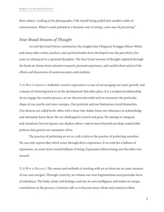 Proposal: Art and Spritual Practice
4
their subject. Looking at his photographs, I felt myself being pulled into another realm of
consciousness. Minor’s work pointed to a dynamic way of seeing, a new way of perceiving.”
Four Broad Streams of Thought
	 Art and Spiritual Practice summarizes the insights that Chögyum Trungpa, Minor White,
and many other artists, teachers, and spiritual leaders have developed over the past thirty-five
years in relating art to a spiritual discipline. The four broad streams of thought explored through
the book are drawn from extensive research, personal experience, and careful observation of the
efforts and discoveries of numerous peers and students.
1) A Way of Growth. Authentic creative expression is a way of encouraging our inner growth, and
a means of mirroring back to us the development that takes place. It is a reciprocal relationship.
As we engage the creative process, we are thrown into relief and we encounter the particular
shape of our psyche and inner energies. Our potential and our limitations reveal themselves.
Our demons are called forth, often with a force that shakes loose our reluctance to acknowledge
and intimately know them. We are challenged to stretch and grow. We attempt to integrate
and transform, but not ignore, our shadow selves—and to move beyond our deep-seated habit
patterns that govern our automatic selves.
The practice of perfecting an art or craft is akin to the practice of perfecting ourselves.
We can only express that which arises through direct experience. If we wish for a fullness of
expression, we must strive toward fullness of being. Expression follows being, not the other way
around.
2) A Way of Balance. The means and methods of working with an art form are an outer measure
of our own energies. Through creativity, we witness our own fragmentation and particular form
of imbalance. The body, mind, and feelings; each has its own intelligence and makes its unique
contribution to the process. Creativity calls us to become more whole and centered within
 