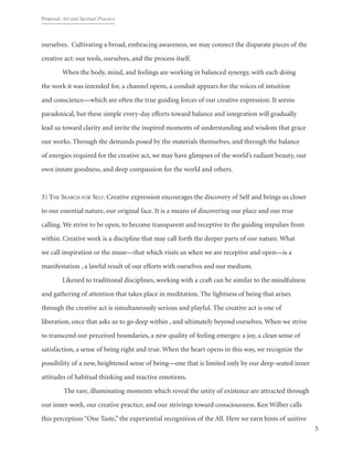 Proposal: Art and Spritual Practice
5
ourselves. Cultivating a broad, embracing awareness, we may connect the disparate pieces of the
creative act: our tools, ourselves, and the process itself.
When the body, mind, and feelings are working in balanced synergy, with each doing
the work it was intended for, a channel opens, a conduit appears for the voices of intuition
and conscience—which are often the true guiding forces of our creative expression. It seems
paradoxical, but these simple every-day efforts toward balance and integration will gradually
lead us toward clarity and invite the inspired moments of understanding and wisdom that grace
our works. Through the demands posed by the materials themselves, and through the balance
of energies required for the creative act, we may have glimpses of the world’s radiant beauty, our
own innate goodness, and deep compassion for the world and others.
3) The Search for Self. Creative expression encourages the discovery of Self and brings us closer
to our essential nature, our original face. It is a means of discovering our place and our true
calling. We strive to be open, to become transparent and receptive to the guiding impulses from
within. Creative work is a discipline that may call forth the deeper parts of our nature. What
we call inspiration or the muse—that which visits us when we are receptive and open—is a
manifestation , a lawful result of our efforts with ourselves and our medium.
Likened to traditional disciplines, working with a craft can be similar to the mindfulness
and gathering of attention that takes place in meditation. The lightness of being that arises
through the creative act is simultaneously serious and playful. The creative act is one of
liberation, once that asks us to go deep within , and ultimately beyond ourselves. When we strive
to transcend our perceived boundaries, a new quality of feeling emerges: a joy, a clean sense of
satisfaction, a sense of being right and true. When the heart opens in this way, we recognize the
possibility of a new, heightened sense of being—one that is limited only by our deep-seated inner
attitudes of habitual thinking and reactive emotions.
The rare, illuminating moments which reveal the unity of existence are attracted through
our inner work, our creative practice, and our strivings toward consciousness. Ken Wilber calls
this perception “One Taste,” the experiential recognition of the All. Here we earn hints of unitive
 