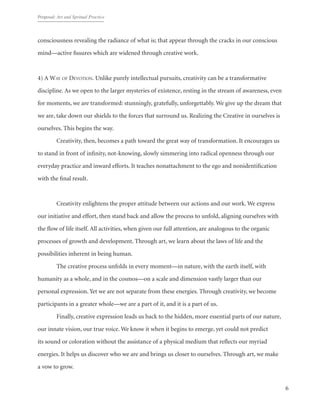 Proposal: Art and Spritual Practice
6
consciousness revealing the radiance of what is; that appear through the cracks in our conscious
mind—active fissures which are widened through creative work.
4) A Way of Devotion. Unlike purely intellectual pursuits, creativity can be a transformative
discipline. As we open to the larger mysteries of existence, resting in the stream of awareness, even
for moments, we are transformed: stunningly, gratefully, unforgettably. We give up the dream that
we are, take down our shields to the forces that surround us. Realizing the Creative in ourselves is
ourselves. This begins the way.
	 Creativity, then, becomes a path toward the great way of transformation. It encourages us
to stand in front of infinity, not-knowing, slowly simmering into radical openness through our
everyday practice and inward efforts. It teaches nonattachment to the ego and nonidentification
with the final result.
	
	 Creativity enlightens the proper attitude between our actions and our work. We express
our initiative and effort, then stand back and allow the process to unfold, aligning ourselves with
the flow of life itself. All activities, when given our full attention, are analogous to the organic
processes of growth and development. Through art, we learn about the laws of life and the
possibilities inherent in being human.	
	 The creative process unfolds in every moment—in nature, with the earth itself, with
humanity as a whole, and in the cosmos—on a scale and dimension vastly larger than our
personal expression. Yet we are not separate from these energies. Through creativity, we become
participants in a greater whole—we are a part of it, and it is a part of us.
	 Finally, creative expression leads us back to the hidden, more essential parts of our nature,
our innate vision, our true voice. We know it when it begins to emerge, yet could not predict
its sound or coloration without the assistance of a physical medium that reflects our myriad
energies. It helps us discover who we are and brings us closer to ourselves. Through art, we make
a vow to grow.
 
