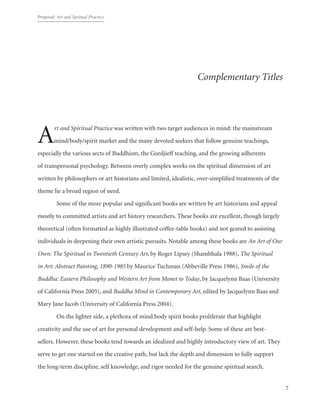 Proposal: Art and Spritual Practice
7
Complementary Titles
Art and Spiritual Practice was written with two target audiences in mind: the mainstream
mind/body/spirit market and the many devoted seekers that follow genuine teachings,
especially the various sects of Buddhism, the Gurdjieff teaching, and the growing adherents
of transpersonal psychology. Between overly complex works on the spiritual dimension of art
written by philosophers or art historians and limited, idealistic, over-simplified treatments of the
theme lie a broad region of need.
	 Some of the more popular and significant books are written by art historians and appeal
mostly to committed artists and art history researchers. These books are excellent, though largely
theoretical (often formatted as highly illustrated coffee-table books) and not geared to assisting
individuals in deepening their own artistic pursuits. Notable among these books are An Art of Our
Own: The Spiritual in Twentieth Century Art, by Roger Lipsey (Shambhala 1988), The Spiritual
in Art: Abstract Painting, 1890-1985 by Maurice Tuchman (Abbeville Press 1986), Smile of the
Buddha: Eastern Philosophy and Western Art from Monet to Today, by Jacquelynn Baas (University
of California Press 2005), and Buddha Mind in Contemporary Art, edited by Jacquelynn Baas and
Mary Jane Jacob (University of California Press 2004).
	 On the lighter side, a plethora of mind body spirit books proliferate that highlight
creativity and the use of art for personal development and self-help. Some of these are best-
sellers. However, these books tend towards an idealized and highly introductory view of art. They
serve to get one started on the creative path, but lack the depth and dimension to fully support
the long-term discipline, self knowledge, and rigor needed for the genuine spiritual search.
 