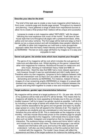 Proposal
Describe your idea for the brief:
The brief of this task was to create a new music magazine which features a
front cover, contents page and double page spread. Throughout my research
and planning, I have gathered a range of ideas from inspirational sources to
allow me to create a final product that I believe will be unique and successful.
I propose to create a rock magazine called “DEFUSED,” with the slogan
“defusing the most explosive rock music of the month.” It will have its own
house style that runs throughout all pages with a predominant black, white,
yellow and red colour scheme. The front page will be bold and edgy so that it
stands out as a unique product and will immediately draw people’s attention. It
will differ to other rock magazines as it will have a more grunge/indie
approach rather than the heavy metal intensity provided by magazines such
as KERRANG! The text on every page will frame my images so it is easy and
enjoyable to read.
Genre/ sub genre: list similar texts which have inspired your thoughts
The genre of my magazine will be rock which includes the sub-genres of
indie-rock and alternative rock. Whilst deciding on this genre I researched
other rock magazines for instance, RockSound focuses on metal-core and
emo music, Kerrang on mainstream heavy metal and NME on
alternative/indie. I liked the idea that NME had a more relaxed approach to
rock however thought it was too sophisticated and didn’t really stand out.
Therefore within my own magazine, I propose to find a balance between indie
rock and mainstream rock so that it isn’t as subtle as NME but also isn’t as
demanding and extreme as KERRANG. For instance, instead of having
images of a man screaming angrily (KERRANG) or images of a casual well-
dressed man relaxing, I will combine the two to find a midpoint between the
genres and bring them together to create a new and innovative magazine.
Target audience: gender/ age/ characteristics/ behaviour
My magazine will be aimed at a target audience of 16 – 24 year olds. 46.43%
of my audience will be male and 54.57% will be female. This means that my
magazine will slightly be more appealing to females due to the use of males
models however I will try to keep it as gender neutral as possible. I will do this
by including a wide range of bands and artists from many fan bases, using a
colour scheme associated to the genre and not gender and base my double
page spread on a story that will appeal to the interests of all. The majority of
my audience are students and are unemployed or only have part time jobs
therefore the price will be £2.99. This is reasonable as the magazine is only
monthly. I will also include discounted prices on the contents page for people
who wish to subscribe to the magazine. I will include links to social media
sites such as twitter, Instagram and snapchat so that my magazine is more
interactive. The audience enjoys comedy, drama and horror which I will try
and include into my stories and news. The text and language I use will be
relaxed and informative with puns and humour the older audience will
understand. I will also use direct address so that the audience feel more
involved with the magazine. The model I have chosen will reflect the
appearance and likes of the target audience for instance the clothing will be
 