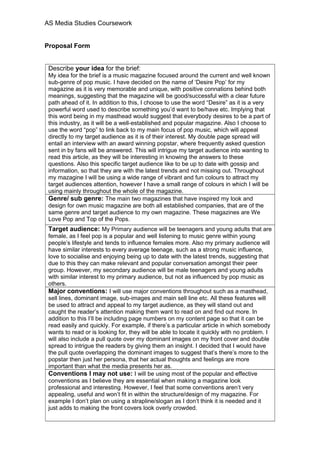 AS Media Studies Coursework
Proposal Form
Describe your idea for the brief:
My idea for the brief is a music magazine focused around the current and well known
sub-genre of pop music. I have decided on the name of ‘Desire Pop’ for my
magazine as it is very memorable and unique, with positive connations behind both
meanings, suggesting that the magazine will be good/successful with a clear future
path ahead of it. In addition to this, I choose to use the word “Desire” as it is a very
powerful word used to describe something you’d want to be/have etc. Implying that
this word being in my masthead would suggest that everybody desires to be a part of
this industry, as it will be a well-established and popular magazine. Also I choose to
use the word “pop” to link back to my main focus of pop music, which will appeal
directly to my target audience as it is of their interest. My double page spread will
entail an interview with an award winning popstar, where frequently asked question
sent in by fans will be answered. This will intrigue my target audience into wanting to
read this article, as they will be interesting in knowing the answers to these
questions. Also this specific target audience like to be up to date with gossip and
information, so that they are with the latest trends and not missing out. Throughout
my mazagine I will be using a wide range of vibrant and fun colours to attract my
target audiences attention, however I have a small range of colours in which I will be
using mainly throughout the whole of the magazine.
Genre/ sub genre: The main two magazines that have inspired my look and
design for own music magazine are both all established companies, that are of the
same genre and target audience to my own magazine. These magazines are We
Love Pop and Top of the Pops.
Target audience: My Primary audience will be teenagers and young adults that are
female, as I feel pop is a popular and well listening to music genre within young
people’s lifestyle and tends to influence females more. Also my primary audience will
have similar interests to every average teenage, such as a strong music influence,
love to socialise and enjoying being up to date with the latest trends, suggesting that
due to this they can make relevant and popular conversation amongst their peer
group. However, my secondary audience will be male teenagers and young adults
with similar interest to my primary audience, but not as influenced by pop music as
others.
Major conventions: I will use major conventions throughout such as a masthead,
sell lines, dominant image, sub-images and main sell line etc. All these features will
be used to attract and appeal to my target audience, as they will stand out and
caught the reader’s attention making them want to read on and find out more. In
addition to this I’ll be including page numbers on my content page so that it can be
read easily and quickly. For example, if there’s a particular article in which somebody
wants to read or is looking for, they will be able to locate it quickly with no problem. I
will also include a pull quote over my dominant images on my front cover and double
spread to intrigue the readers by giving them an insight. I decided that I would have
the pull quote overlapping the dominant images to suggest that’s there’s more to the
popstar then just her persona, that her actual thoughts and feelings are more
important than what the media presents her as.
Conventions I may not use: I will be using most of the popular and effective
conventions as I believe they are essential when making a magazine look
professional and interesting. However, I feel that some conventions aren’t very
appealing, useful and won’t fit in within the structure/design of my magazine. For
example I don’t plan on using a strapline/slogan as I don’t think it is needed and it
just adds to making the front covers look overly crowded.
 