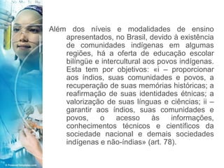 Além dos níveis e modalidades de ensino
    apresentados, no Brasil, devido à existência
    de comunidades indígenas em algumas
    regiões, há a oferta de educação escolar
    bilíngüe e intercultural aos povos indígenas.
    Esta tem por objetivos: «i – proporcionar
    aos índios, suas comunidades e povos, a
    recuperação de suas memórias históricas; a
    reafirmação de suas identidades étnicas; a
    valorização de suas línguas e ciências; ii –
    garantir aos índios, suas comunidades e
    povos,    o     acesso     às   informações,
    conhecimentos técnicos e científicos da
    sociedade nacional e demais sociedades
    indígenas e não-índias» (art. 78).
 