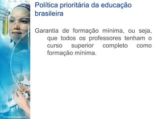 Política prioritária da educação
brasileira

Garantia de formação mínima, ou seja,
    que todos os professores tenham o
    curso superior completo como
    formação mínima.
 