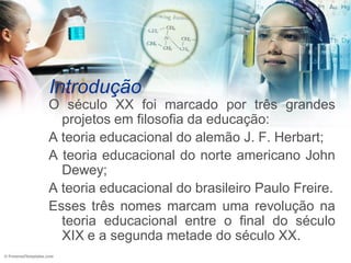 Introdução
O século XX foi marcado por três grandes
  projetos em filosofia da educação:
A teoria educacional do alemão J. F. Herbart;
A teoria educacional do norte americano John
  Dewey;
A teoria educacional do brasileiro Paulo Freire.
Esses três nomes marcam uma revolução na
  teoria educacional entre o final do século
  XIX e a segunda metade do século XX.
 