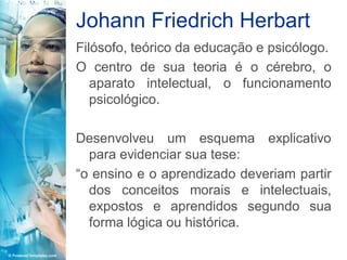 Johann Friedrich Herbart
Filósofo, teórico da educação e psicólogo.
O centro de sua teoria é o cérebro, o
   aparato intelectual, o funcionamento
   psicológico.

Desenvolveu um esquema explicativo
  para evidenciar sua tese:
“o ensino e o aprendizado deveriam partir
  dos conceitos morais e intelectuais,
  expostos e aprendidos segundo sua
  forma lógica ou histórica.
 